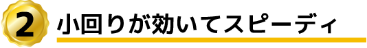 小回りが効いてスピーディ